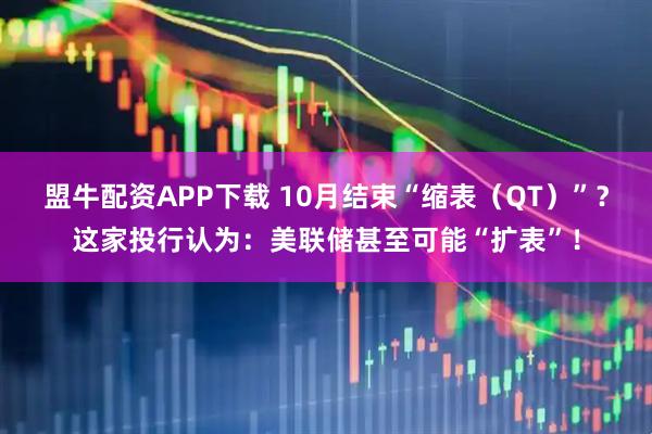盟牛配资APP下载 10月结束“缩表（QT）”？这家投行认为：美联储甚至可能“扩表”！