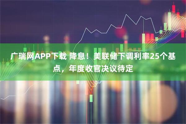 广瑞网APP下载 降息！美联储下调利率25个基点，年度收官决议待定
