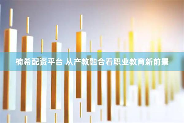 楠希配资平台 从产教融合看职业教育新前景