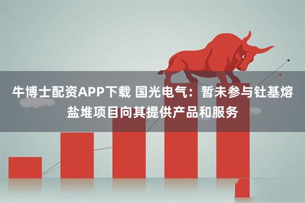 牛博士配资APP下载 国光电气：暂未参与钍基熔盐堆项目向其提供产品和服务