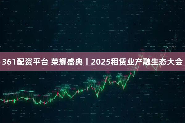 361配资平台 荣耀盛典丨2025租赁业产融生态大会