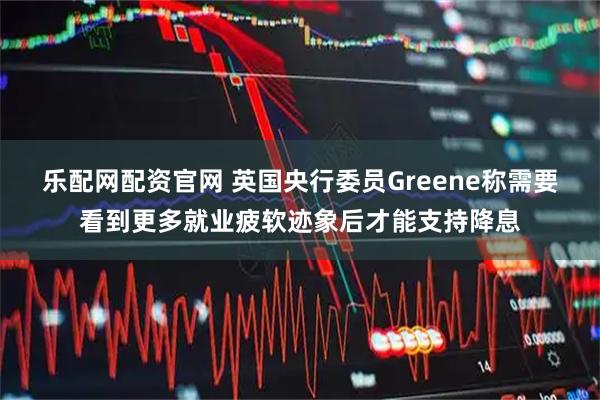 乐配网配资官网 英国央行委员Greene称需要看到更多就业疲软迹象后才能支持降息