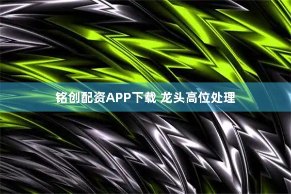 铭创配资APP下载 龙头高位处理