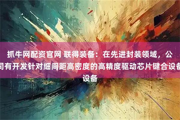 抓牛网配资官网 联得装备：在先进封装领域，公司有开发针对细间距高密度的高精度驱动芯片键合设备