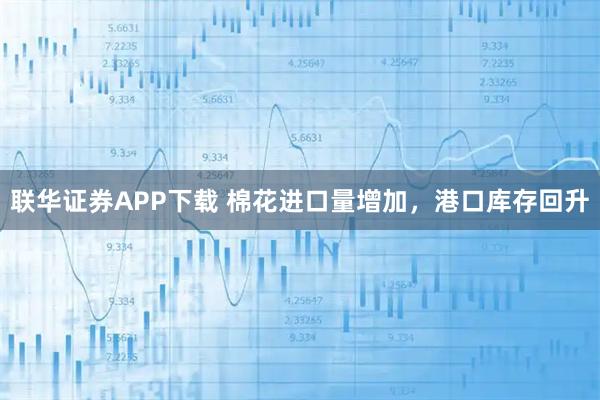 联华证券APP下载 棉花进口量增加，港口库存回升