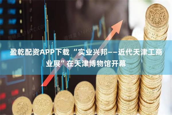 盈乾配资APP下载 “实业兴邦——近代天津工商业展”在天津博物馆开幕