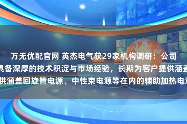 万无优配官网 英杰电气获29家机构调研:公司在可控核聚变电源领域具备深厚的技术积淀与市场经验,长期为客户提供涵盖回旋管电源、中性束电源等在内的辅助加热电源产品(附调研问答)