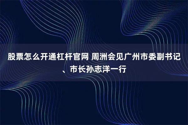 股票怎么开通杠杆官网 周洲会见广州市委副书记、市长孙志洋一行