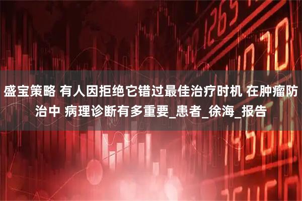 盛宝策略 有人因拒绝它错过最佳治疗时机 在肿瘤防治中 病理诊断有多重要_患者_徐海_报告