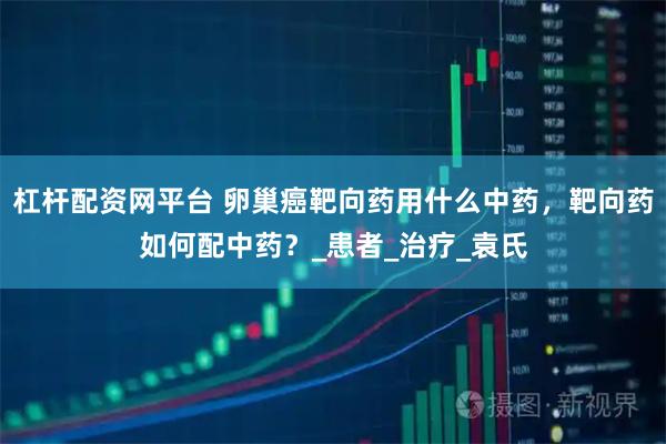 杠杆配资网平台 卵巢癌靶向药用什么中药，靶向药如何配中药？_患者_治疗_袁氏