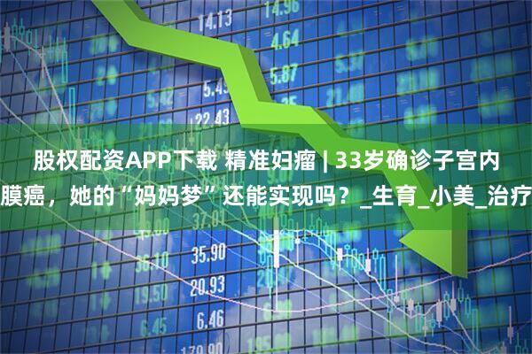 股权配资APP下载 精准妇瘤 | 33岁确诊子宫内膜癌，她的“妈妈梦”还能实现吗？_生育_小美_治疗