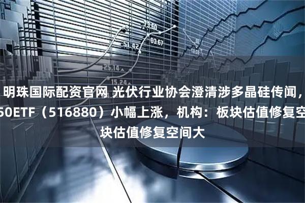 明珠国际配资官网 光伏行业协会澄清涉多晶硅传闻，光伏50ETF（516880）小幅上涨，机构：板块估值修复空间大