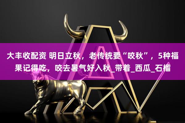 大丰收配资 明日立秋，老传统要“咬秋”，5种福果记得吃，咬去暑气好入秋_带着_西瓜_石榴