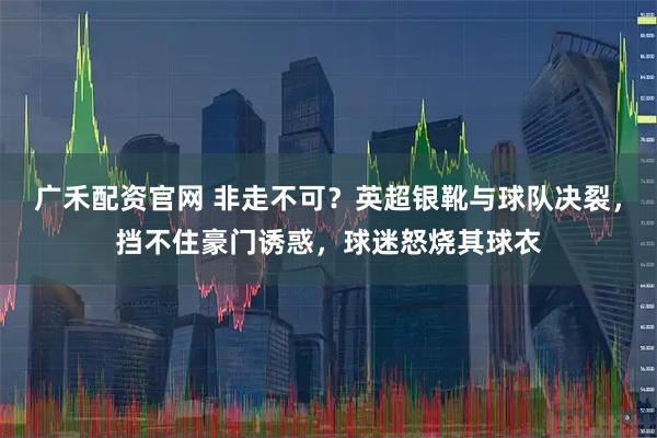 广禾配资官网 非走不可？英超银靴与球队决裂，挡不住豪门诱惑，球迷怒烧其球衣