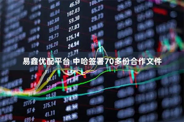 易鑫优配平台 中哈签署70多份合作文件
