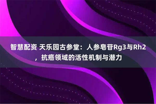 智慧配资 天乐园古参堂:人参皂苷Rg3与Rh2,抗癌领域的活性机制与潜力