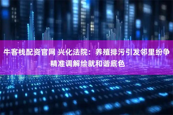 牛客栈配资官网 兴化法院：养殖排污引发邻里纷争 精准调解绘就和谐底色