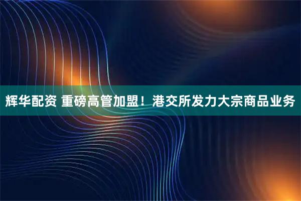 辉华配资 重磅高管加盟！港交所发力大宗商品业务
