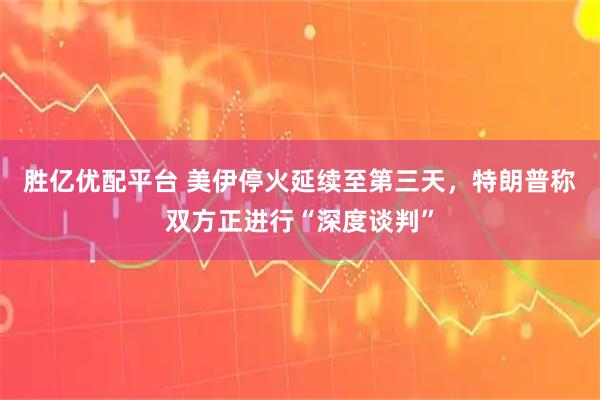 胜亿优配平台 美伊停火延续至第三天，特朗普称双方正进行“深度谈判”